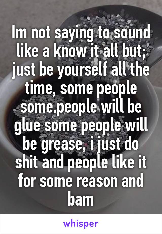 Im not saying to sound like a know it all but; just be yourself all the time, some people some.people will be glue some people will be grease, i just do shit and people like it for some reason and bam