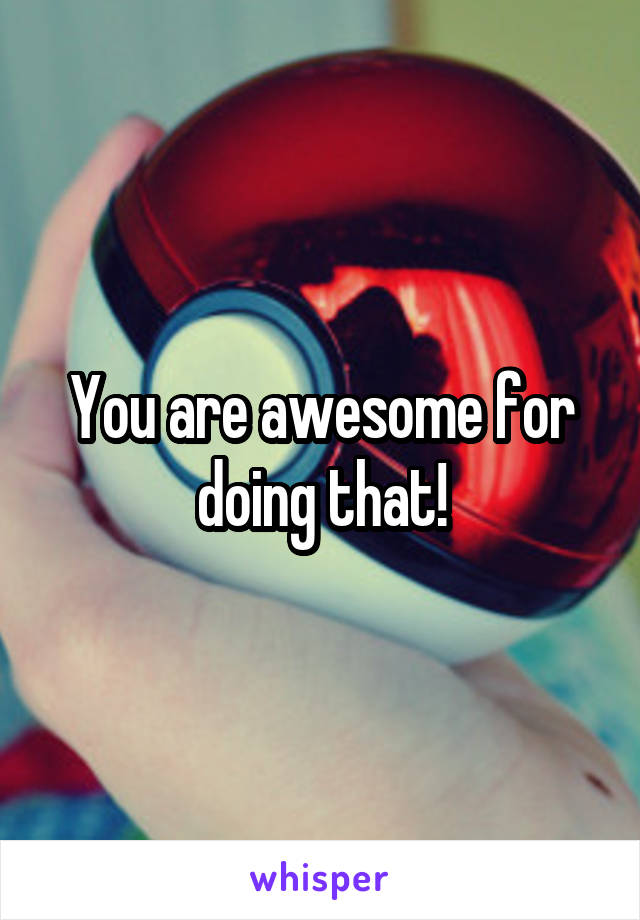 You are awesome for doing that!