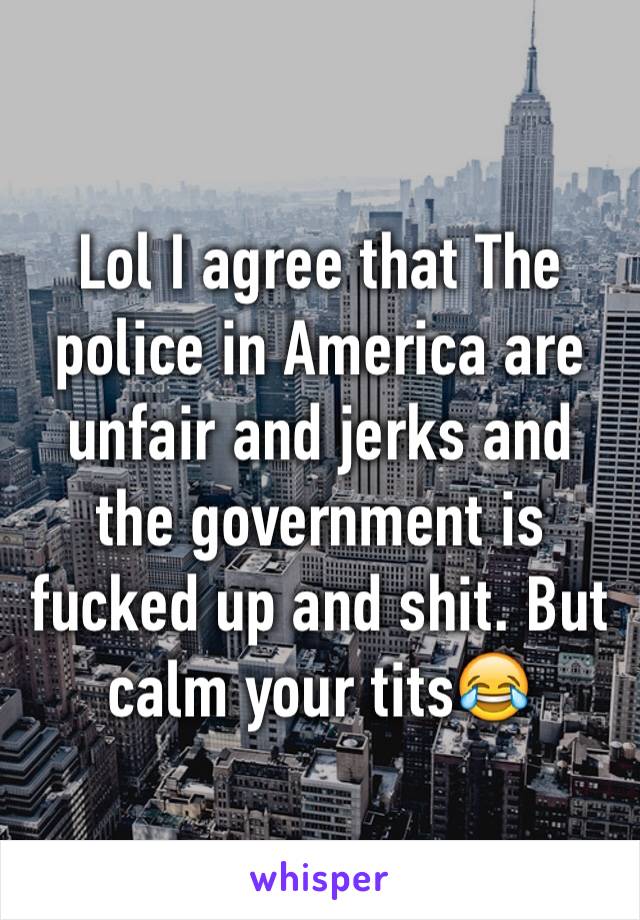 Lol I agree that The police in America are unfair and jerks and the government is fucked up and shit. But calm your tits😂