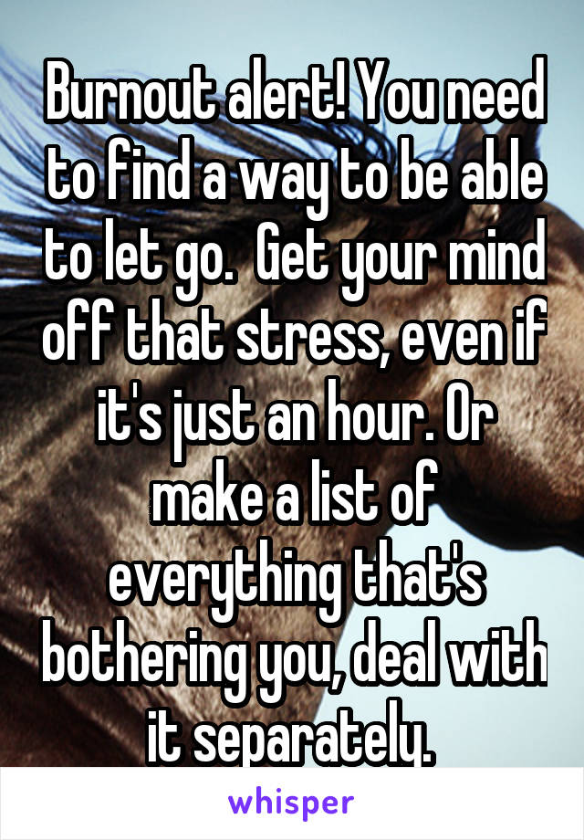 Burnout alert! You need to find a way to be able to let go.  Get your mind off that stress, even if it's just an hour. Or make a list of everything that's bothering you, deal with it separately. 