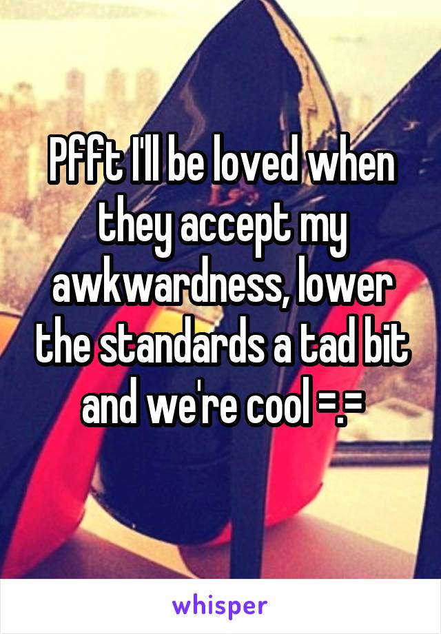 Pfft I'll be loved when they accept my awkwardness, lower the standards a tad bit and we're cool =.=
