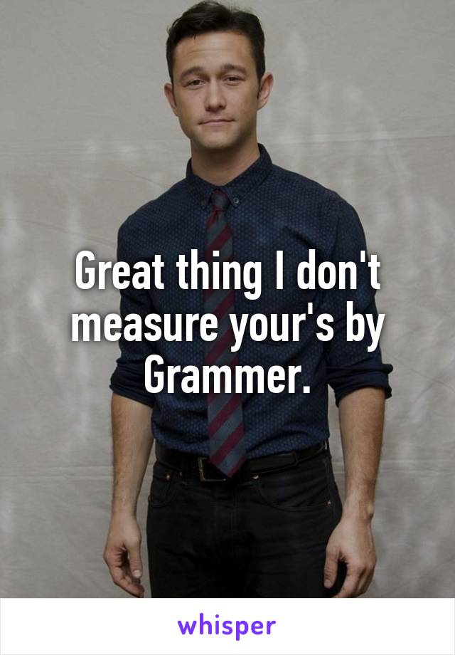 Great thing I don't measure your's by Grammer.