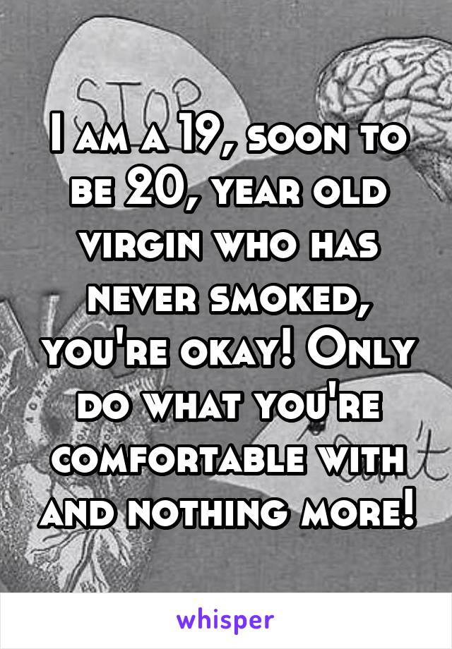 I am a 19, soon to be 20, year old virgin who has never smoked, you're okay! Only do what you're comfortable with and nothing more!