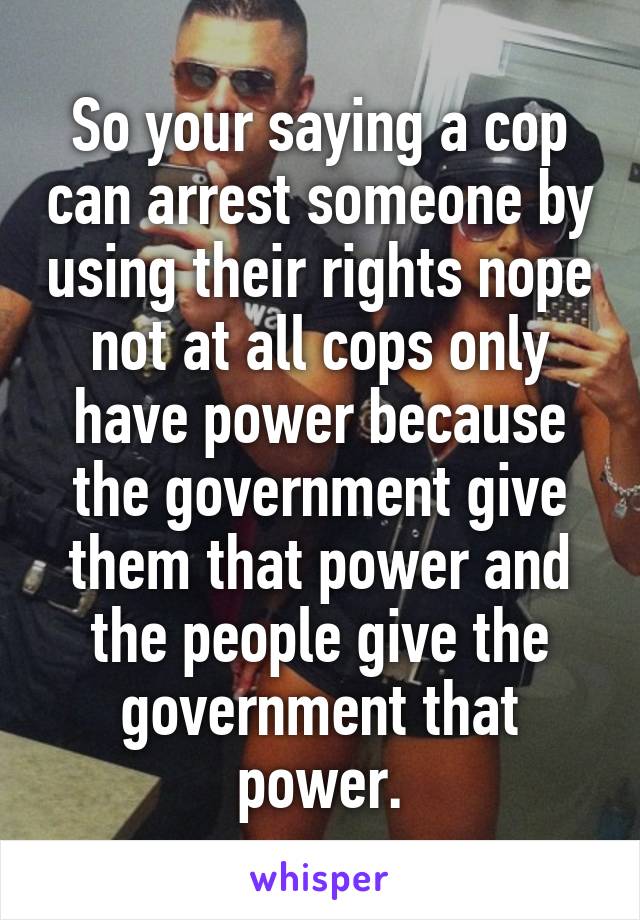 So your saying a cop can arrest someone by using their rights nope not at all cops only have power because the government give them that power and the people give the government that power.