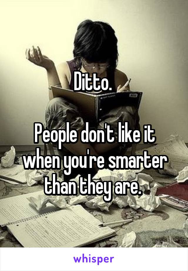 Ditto. 

People don't like it when you're smarter than they are. 