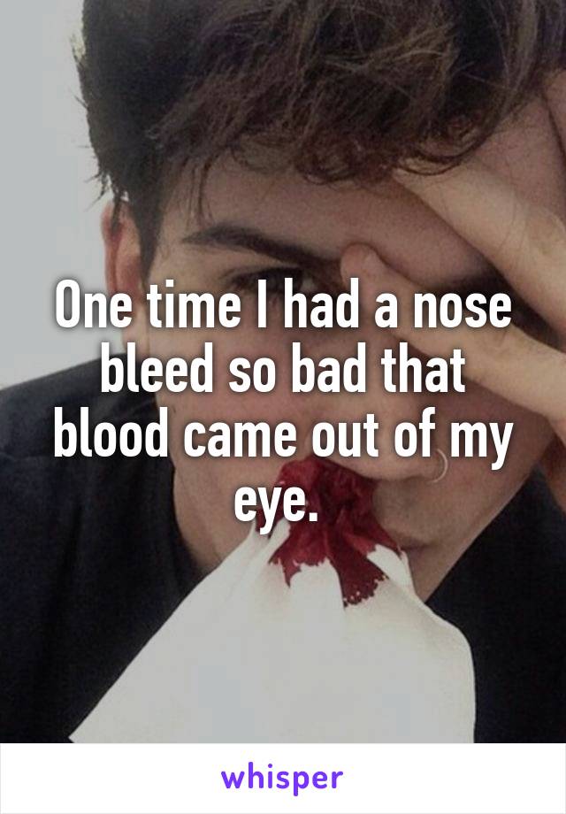 One time I had a nose bleed so bad that blood came out of my eye. 