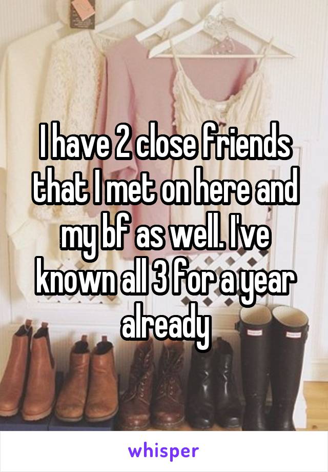 I have 2 close friends that I met on here and my bf as well. I've known all 3 for a year already
