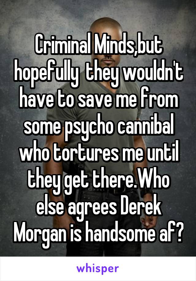 Criminal Minds,but hopefully  they wouldn't have to save me from some psycho cannibal who tortures me until they get there.Who else agrees Derek Morgan is handsome af?