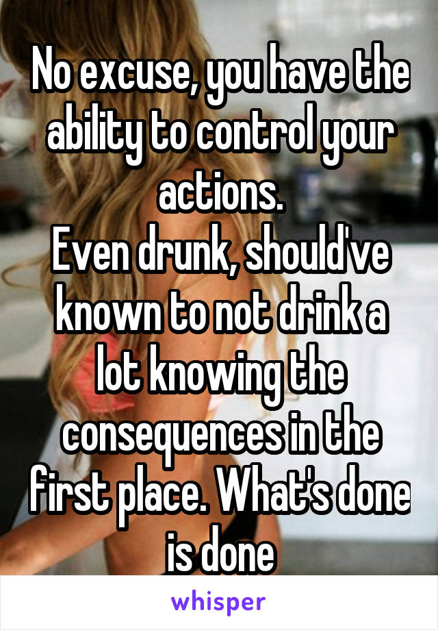 No excuse, you have the ability to control your actions.
Even drunk, should've known to not drink a lot knowing the consequences in the first place. What's done is done