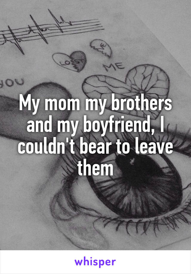 My mom my brothers and my boyfriend, I couldn't bear to leave them