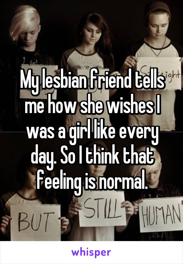 My lesbian friend tells me how she wishes I was a girl like every day. So I think that feeling is normal.