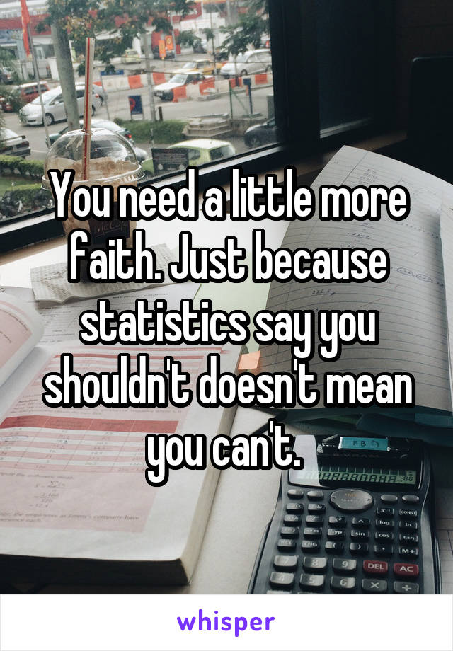 You need a little more faith. Just because statistics say you shouldn't doesn't mean you can't. 