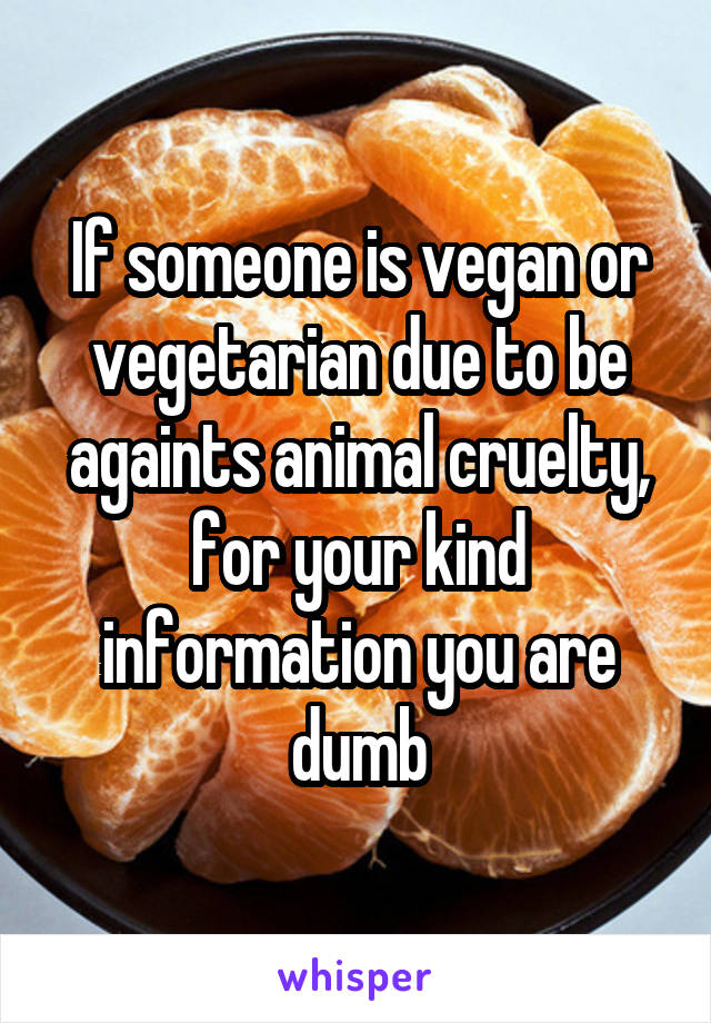 If someone is vegan or vegetarian due to be againts animal cruelty, for your kind information you are dumb