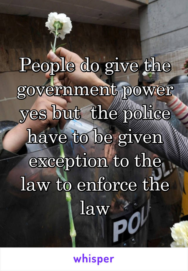 People do give the government power yes but  the police have to be given exception to the law to enforce the law