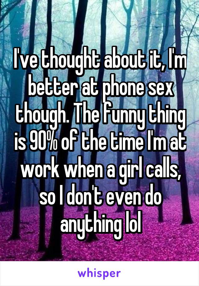 I've thought about it, I'm better at phone sex though. The funny thing is 90% of the time I'm at work when a girl calls, so I don't even do anything lol