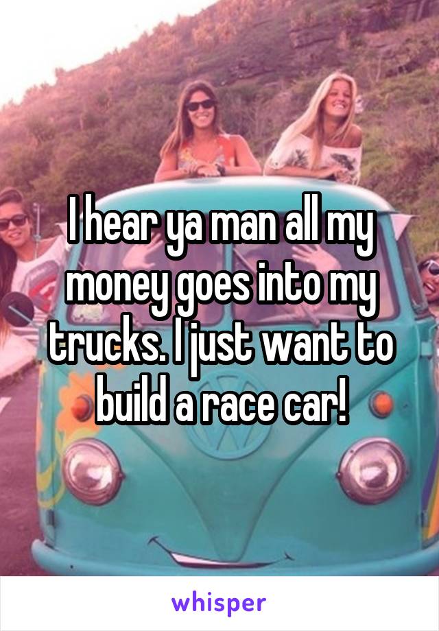 I hear ya man all my money goes into my trucks. I just want to build a race car!