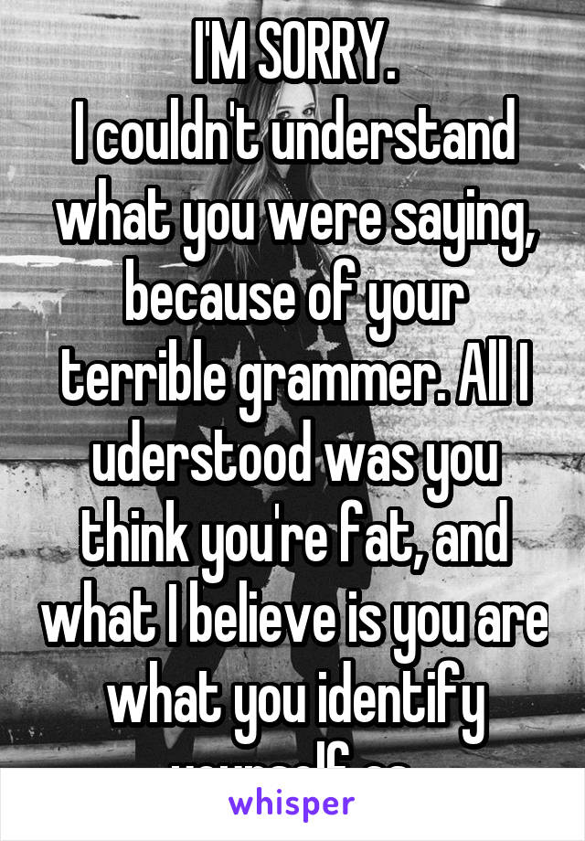 I'M SORRY.
I couldn't understand what you were saying, because of your terrible grammer. All I uderstood was you think you're fat, and what I believe is you are what you identify yourself as.