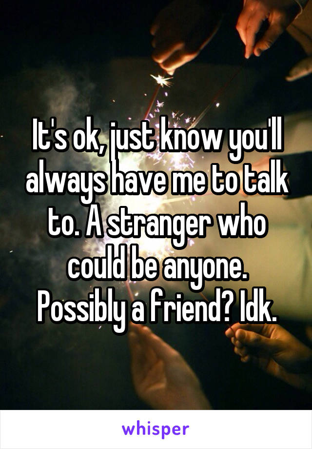 It's ok, just know you'll always have me to talk to. A stranger who could be anyone. Possibly a friend? Idk.