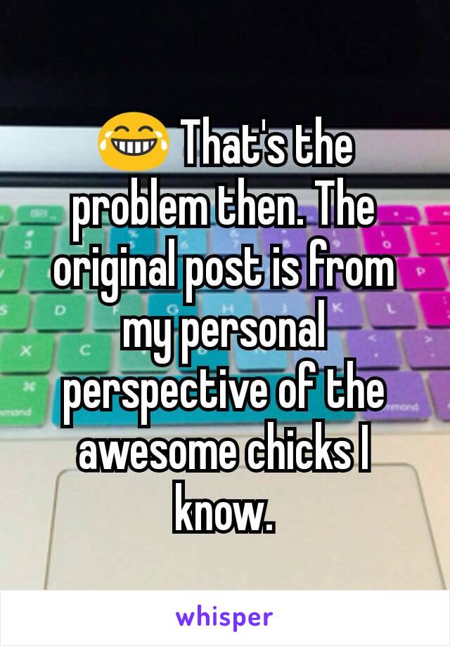 😂 That's the problem then. The original post is from my personal perspective of the awesome chicks I know.