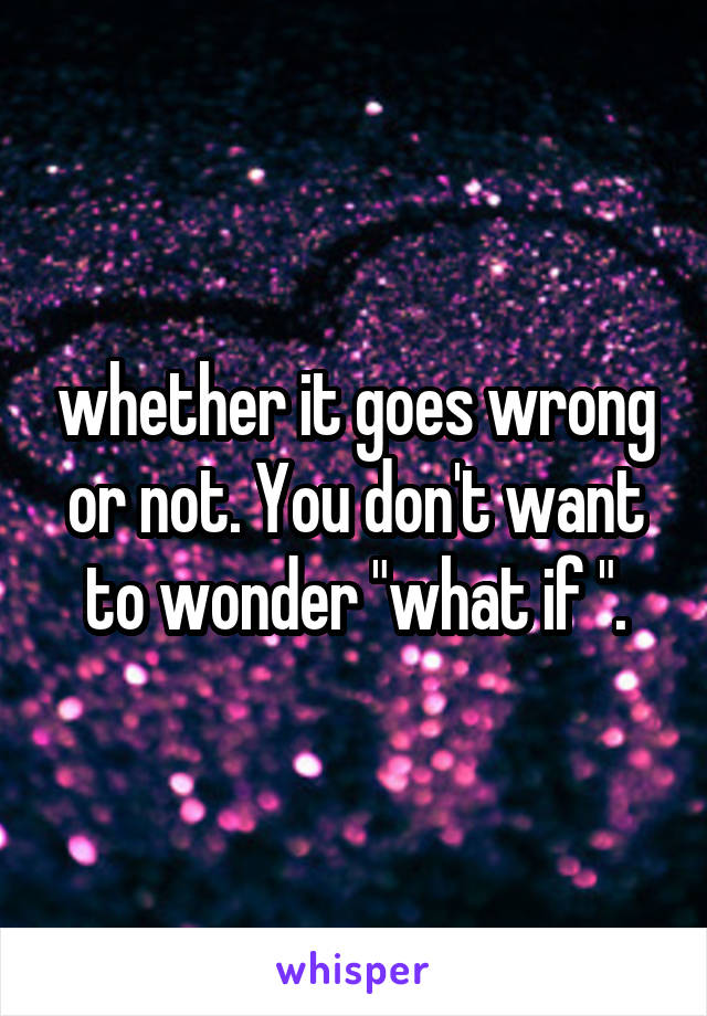 whether it goes wrong or not. You don't want to wonder "what if ".