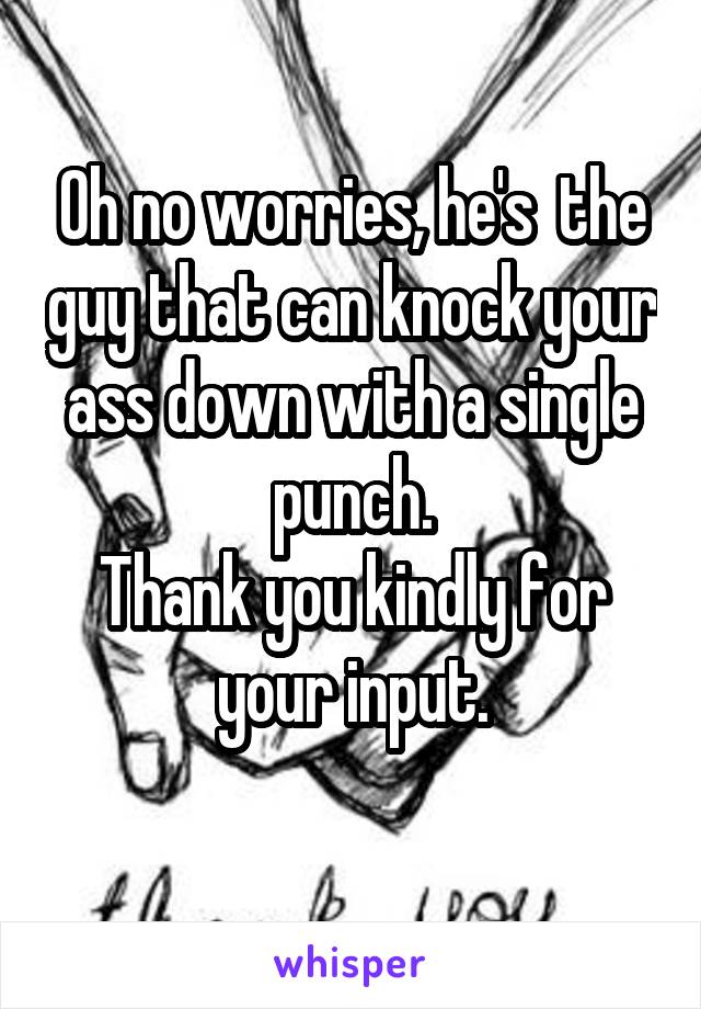 Oh no worries, he's  the guy that can knock your ass down with a single punch.
Thank you kindly for your input.
