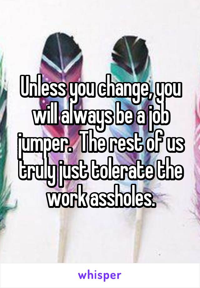 Unless you change, you will always be a job jumper.  The rest of us truly just tolerate the work assholes.
