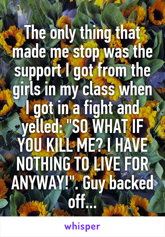 The only thing that made me stop was the support I got from the girls in my class when I got in a fight and yelled: "SO WHAT IF YOU KILL ME? I HAVE NOTHING TO LIVE FOR ANYWAY!". Guy backed off...