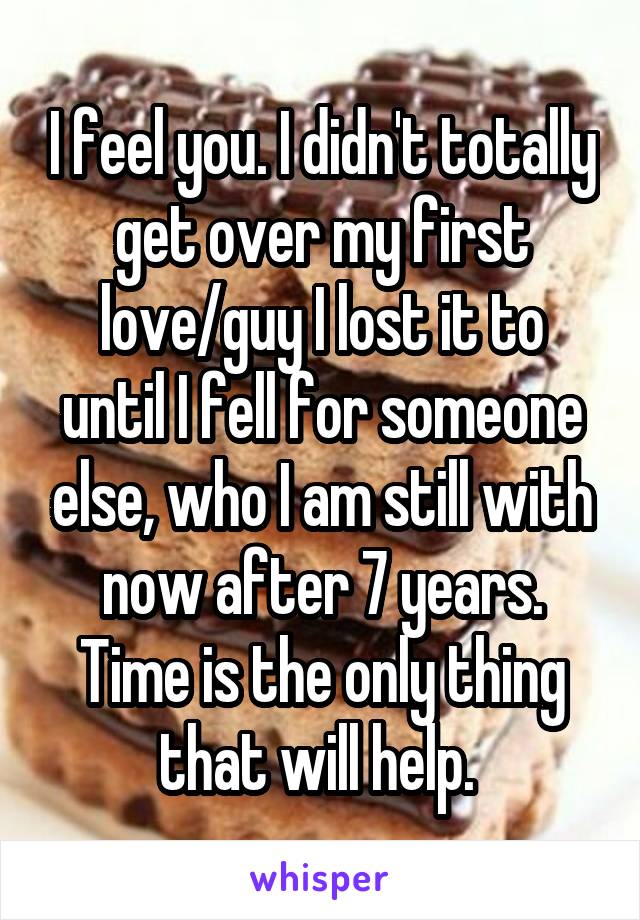 I feel you. I didn't totally get over my first love/guy I lost it to until I fell for someone else, who I am still with now after 7 years. Time is the only thing that will help. 