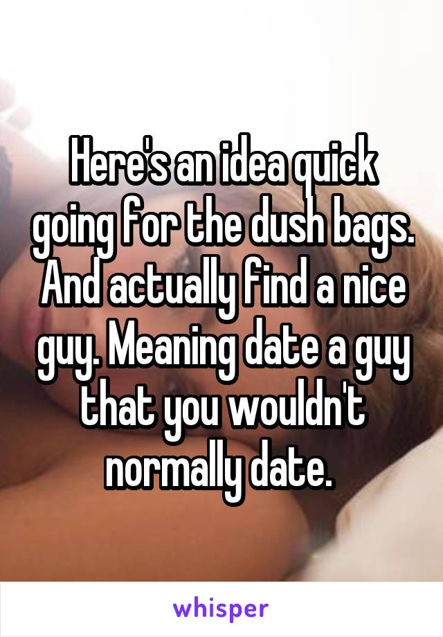 Here's an idea quick going for the dush bags. And actually find a nice guy. Meaning date a guy that you wouldn't normally date. 