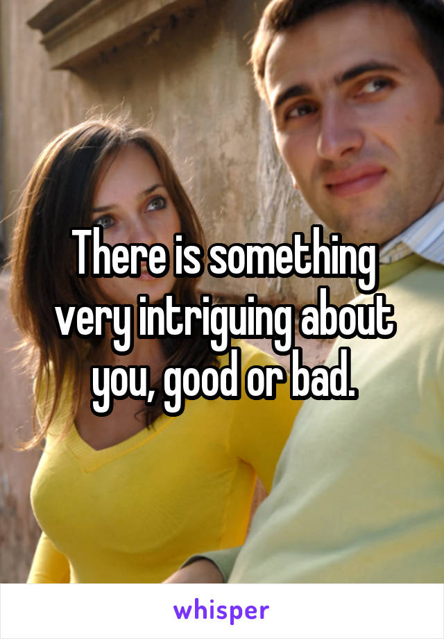 There is something very intriguing about you, good or bad.