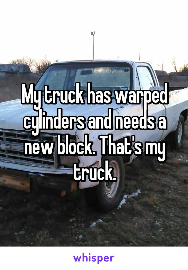My truck has warped cylinders and needs a new block. That's my truck.