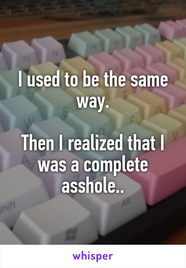 I used to be the same way.

Then I realized that I was a complete asshole..