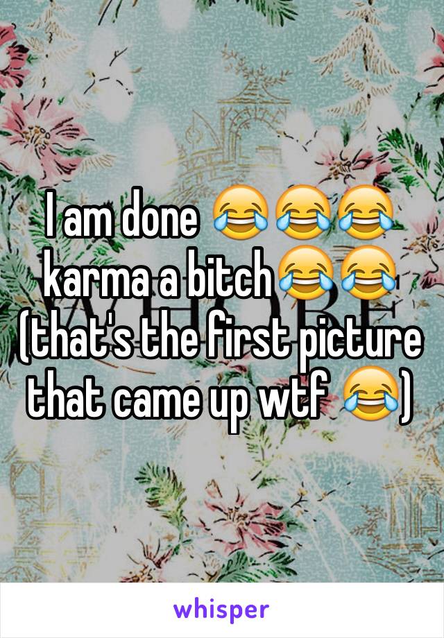 I am done 😂😂😂 karma a bitch😂😂(that's the first picture that came up wtf 😂)