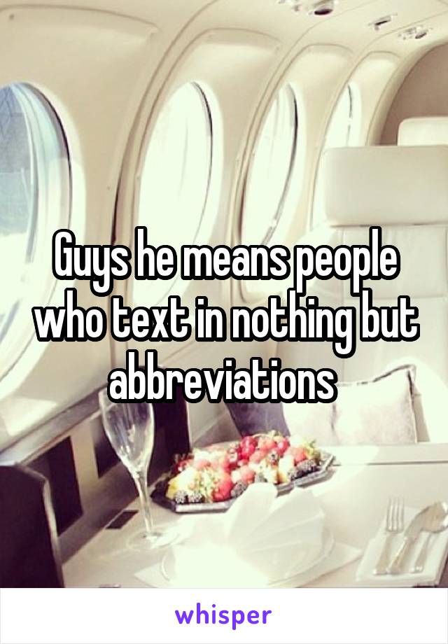 Guys he means people who text in nothing but abbreviations 