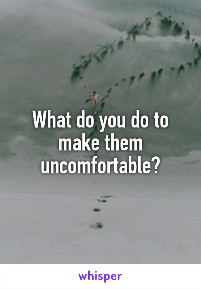 What do you do to make them uncomfortable?