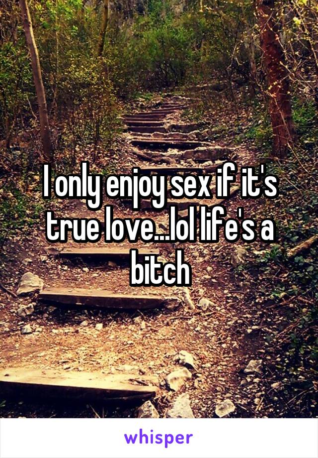 I only enjoy sex if it's true love...lol life's a bitch