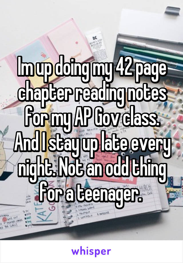 Im up doing my 42 page chapter reading notes for my AP Gov class. And I stay up late every night. Not an odd thing for a teenager. 