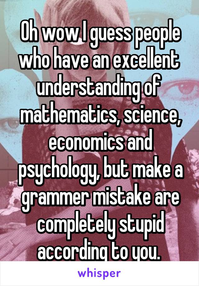 Oh wow I guess people who have an excellent  understanding of  mathematics, science, economics and psychology, but make a grammer mistake are completely stupid according to you. 