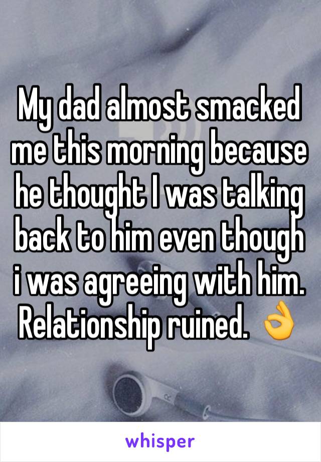 My dad almost smacked me this morning because he thought I was talking back to him even though i was agreeing with him. Relationship ruined. 👌