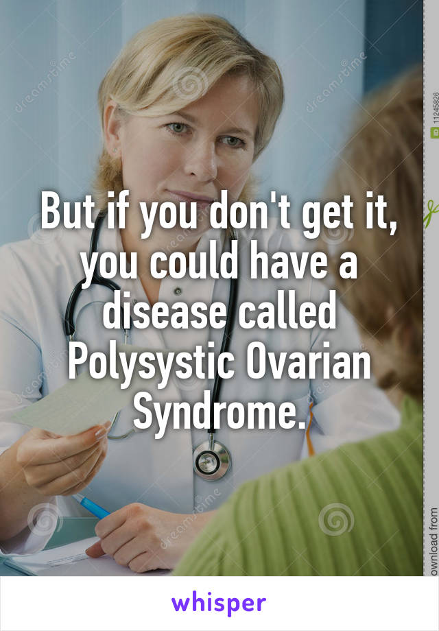 But if you don't get it, you could have a disease called Polysystic Ovarian Syndrome.