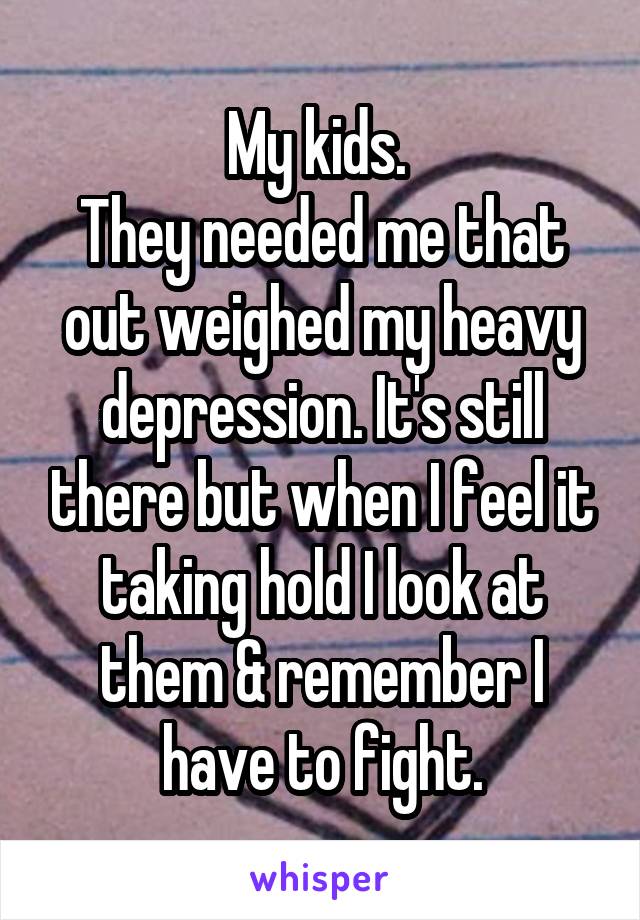 My kids. 
They needed me that out weighed my heavy depression. It's still there but when I feel it taking hold I look at them & remember I have to fight.