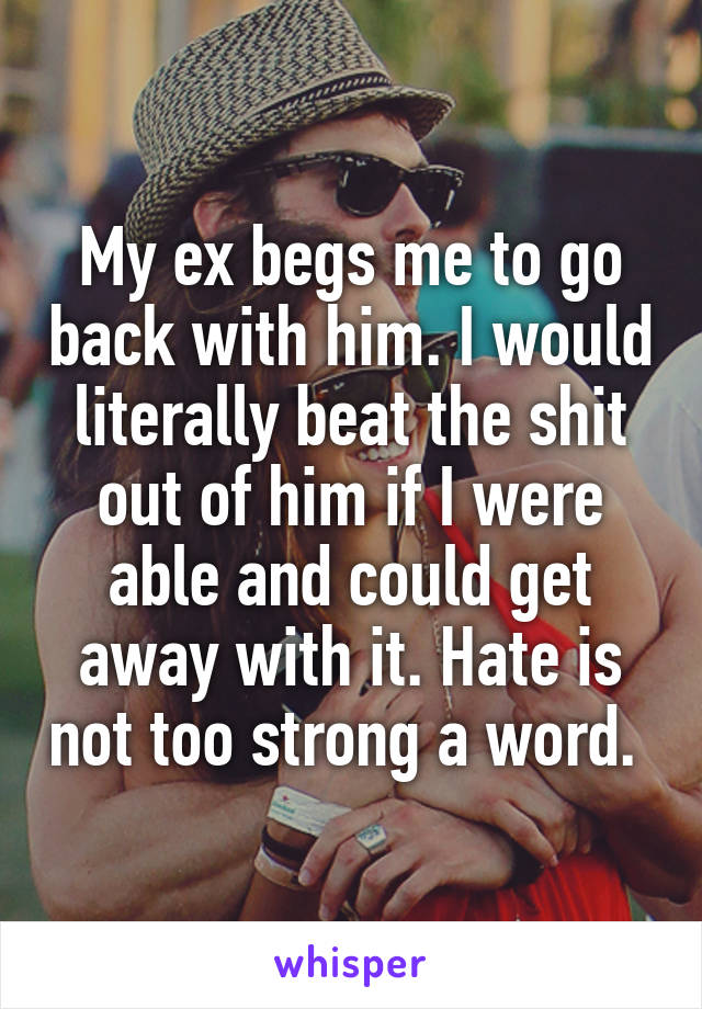 My ex begs me to go back with him. I would literally beat the shit out of him if I were able and could get away with it. Hate is not too strong a word. 