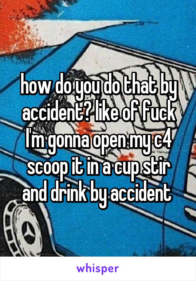 how do you do that by accident? like of fuck I'm gonna open my c4 scoop it in a cup stir and drink by accident 