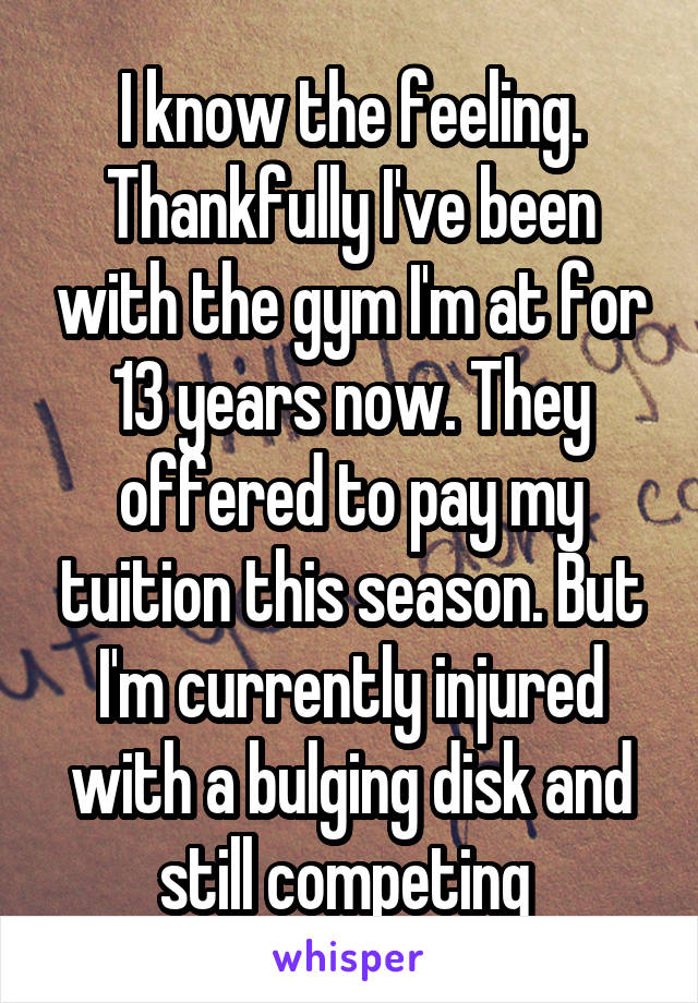 I know the feeling. Thankfully I've been with the gym I'm at for 13 years now. They offered to pay my tuition this season. But I'm currently injured with a bulging disk and still competing 