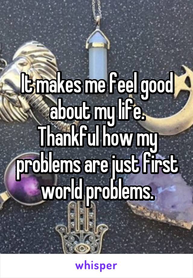 It makes me feel good about my life.
Thankful how my problems are just first world problems.