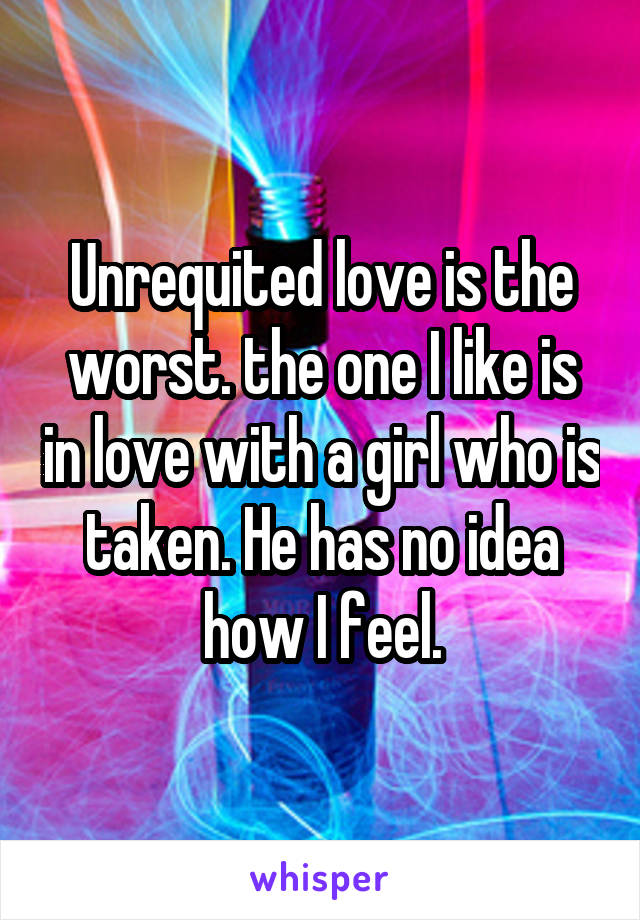 Unrequited love is the worst. the one I like is in love with a girl who is taken. He has no idea how I feel.