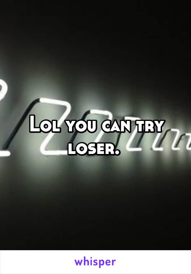 Lol you can try loser. 