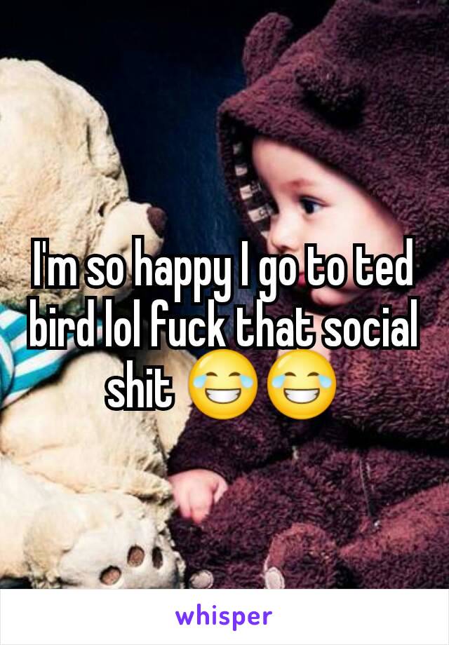 I'm so happy I go to ted bird lol fuck that social shit 😂😂