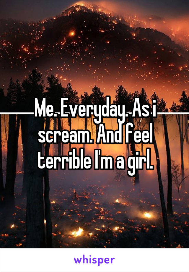Me. Everyday. As i scream. And feel terrible I'm a girl.