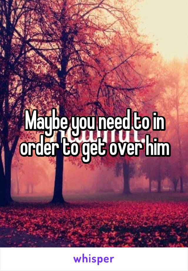 Maybe you need to in order to get over him